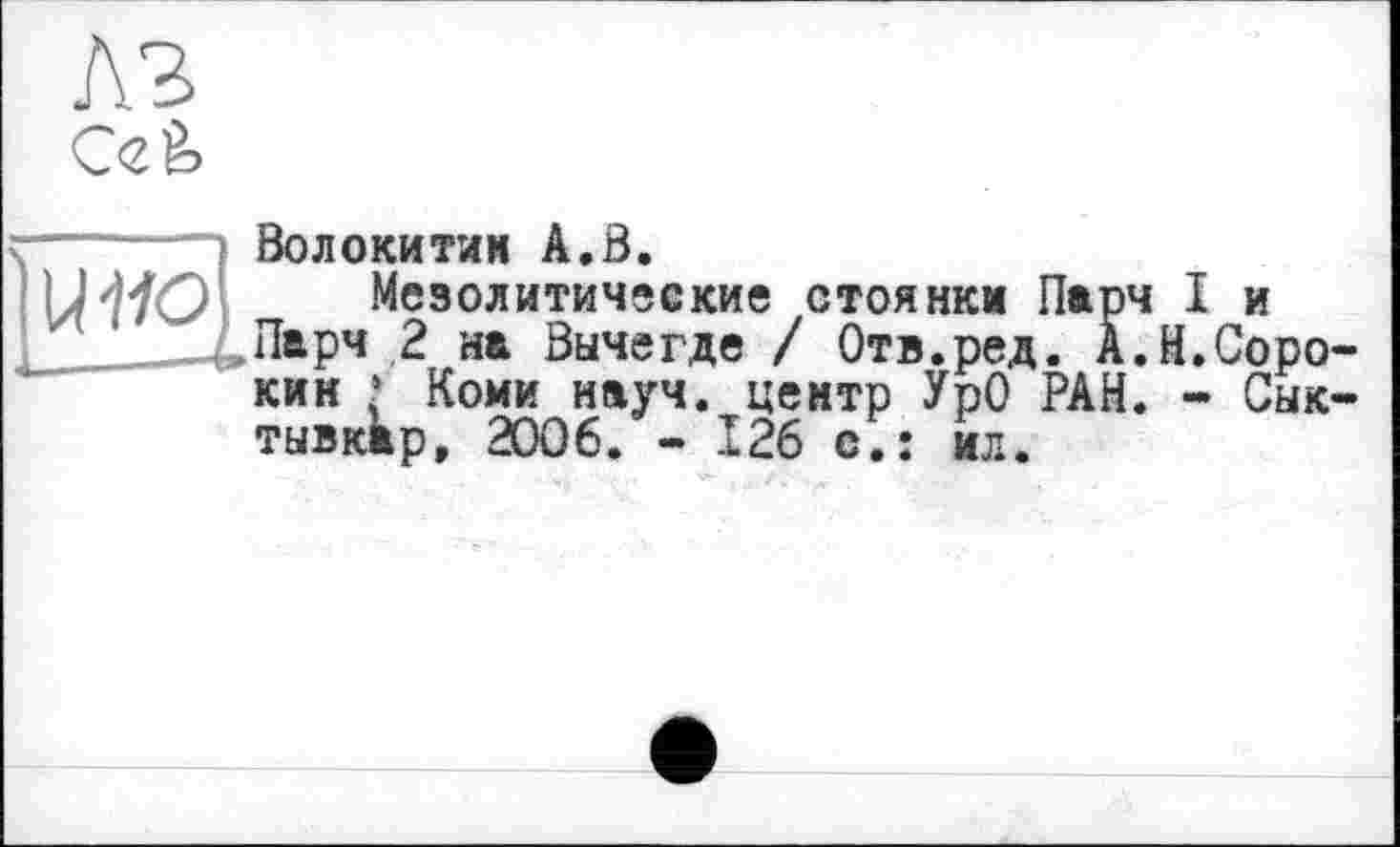 ﻿Ccè
Волокитин А.В.
Мезолитические стоянки Парч I и
Парч 2 на Вычегде / Отв.ред. А.Н.Сорокин • Коми науч, центр УрО РАН. - Сыктывкар, 2006. - 126 с.: ил.